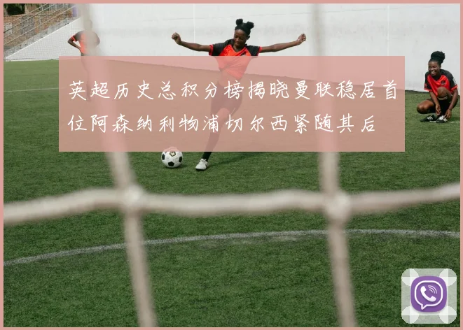英超历史总积分榜揭晓曼联稳居首位阿森纳利物浦切尔西紧随其后