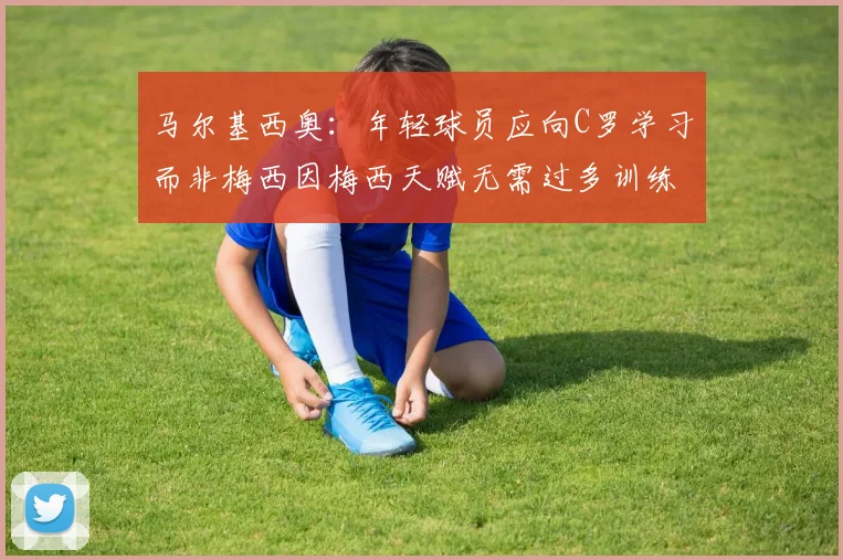 马尔基西奥：年轻球员应向C罗学习而非梅西因梅西天赋无需过多训练
