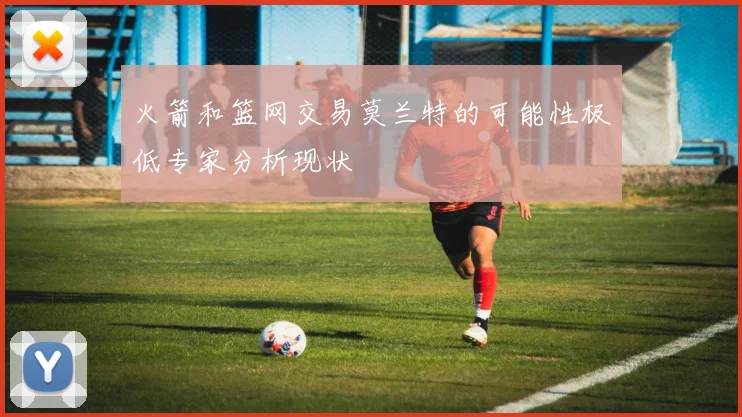 火箭和篮网交易莫兰特的可能性极低专家分析现状