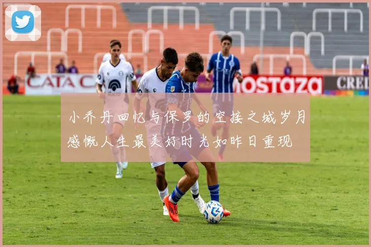 小乔丹回忆与保罗的空接之城岁月感慨人生最美好时光如昨日重现