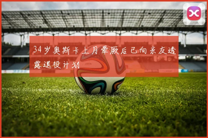 34岁奥斯卡上月晕厥后已向亲友透露退役计划
