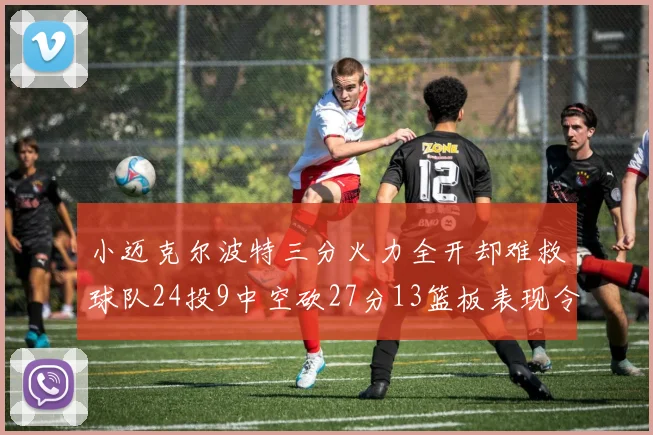 小迈克尔波特三分火力全开却难救球队24投9中空砍27分13篮板表现令人唏嘘
