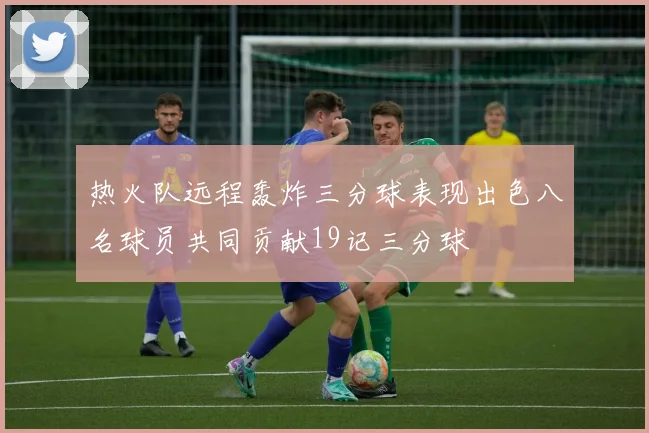 热火队远程轰炸三分球表现出色八名球员共同贡献19记三分球