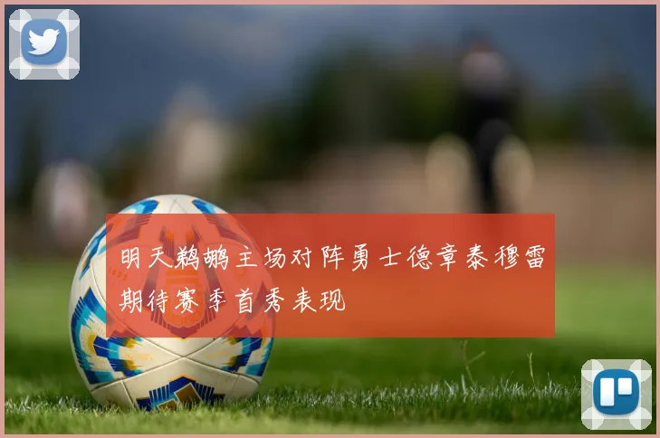 明天鹈鹕主场对阵勇士德章泰穆雷期待赛季首秀表现