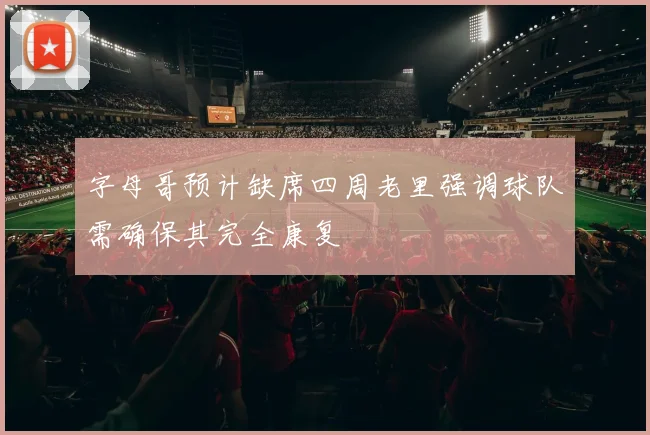 字母哥预计缺席四周老里强调球队需确保其完全康复