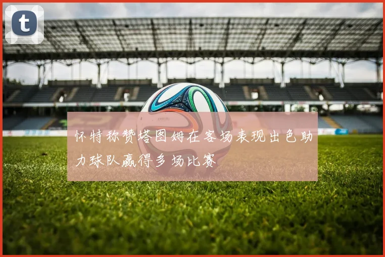 怀特称赞塔图姆在客场表现出色助力球队赢得多场比赛
