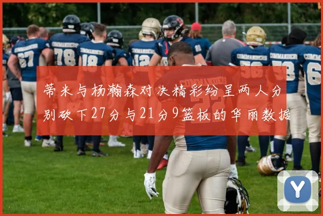 蒂米与杨瀚森对决精彩纷呈两人分别砍下27分与21分9篮板的华丽数据