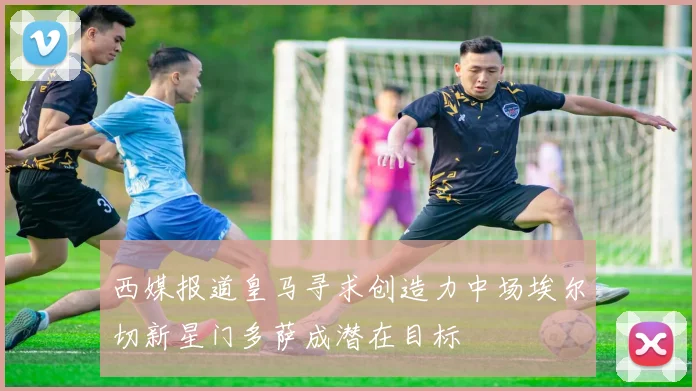 西媒报道皇马寻求创造力中场埃尔切新星门多萨成潜在目标