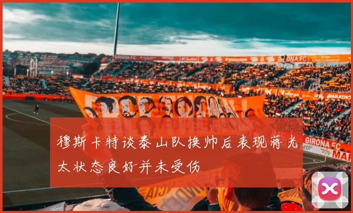 穆斯卡特谈泰山队换帅后表现蒋光太状态良好并未受伤