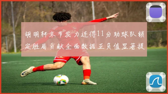 胡明轩末节发力连得11分助球队锁定胜局贡献全面数据正负值显著提升