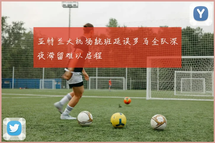 亚特兰大机场航班延误罗马全队深夜滞留难以启程
