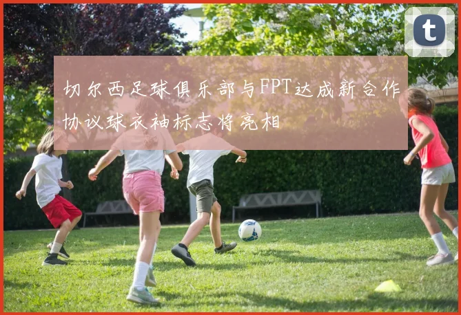 切尔西足球俱乐部与FPT达成新合作协议球衣袖标志将亮相