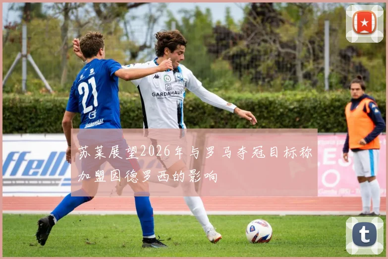 苏莱展望2026年与罗马夺冠目标称加盟因德罗西的影响