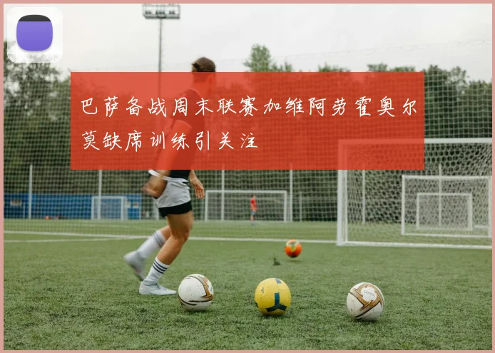 巴萨备战周末联赛加维阿劳霍奥尔莫缺席训练引关注