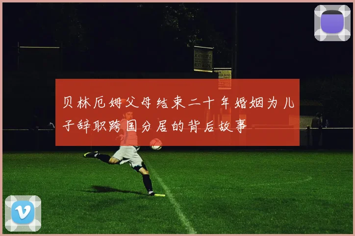 贝林厄姆父母结束二十年婚姻为儿子辞职跨国分居的背后故事