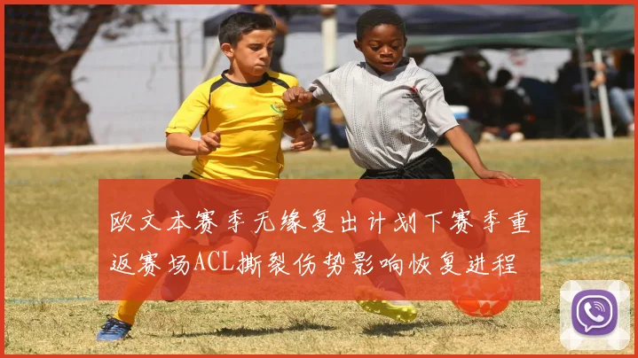 欧文本赛季无缘复出计划下赛季重返赛场ACL撕裂伤势影响恢复进程