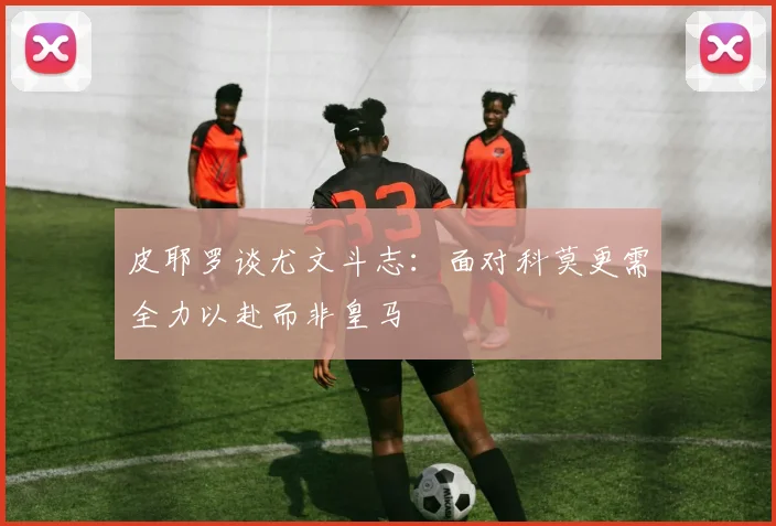 皮耶罗谈尤文斗志：面对科莫更需全力以赴而非皇马