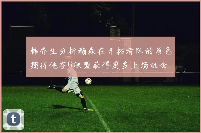 韩乔生分析瀚森在开拓者队的角色期待他在G联盟获得更多上场机会