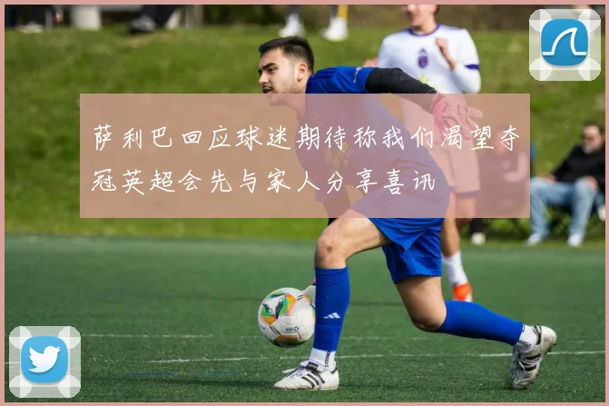 萨利巴回应球迷期待称我们渴望夺冠英超会先与家人分享喜讯