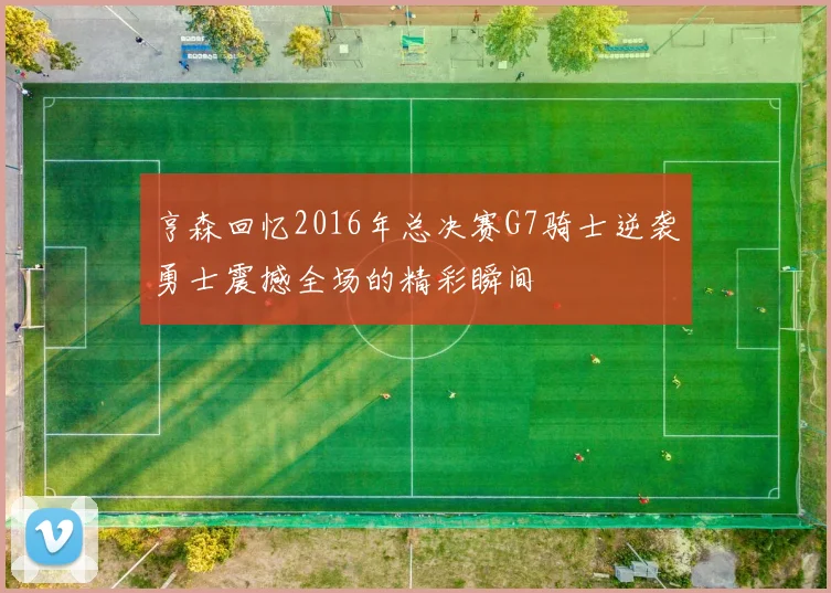 亨森回忆2016年总决赛G7骑士逆袭勇士震撼全场的精彩瞬间
