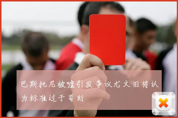 巴斯托尼被嘘引发争议尤文旧将认为标准过于苛刻