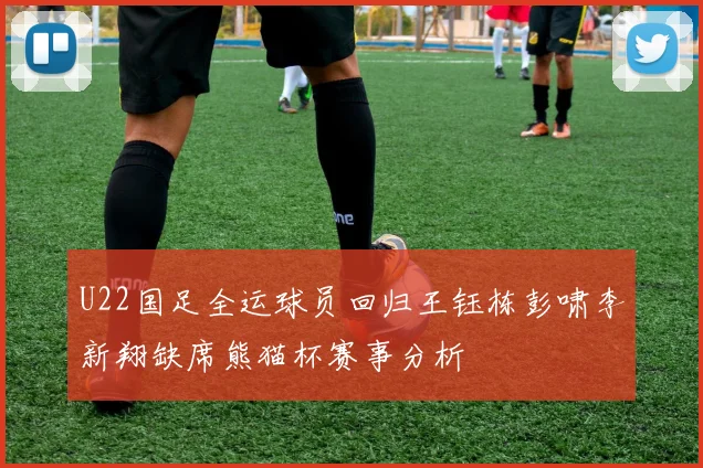 U22国足全运球员回归王钰栋彭啸李新翔缺席熊猫杯赛事分析