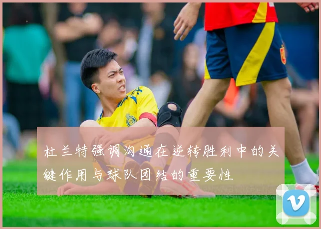 杜兰特强调沟通在逆转胜利中的关键作用与球队团结的重要性