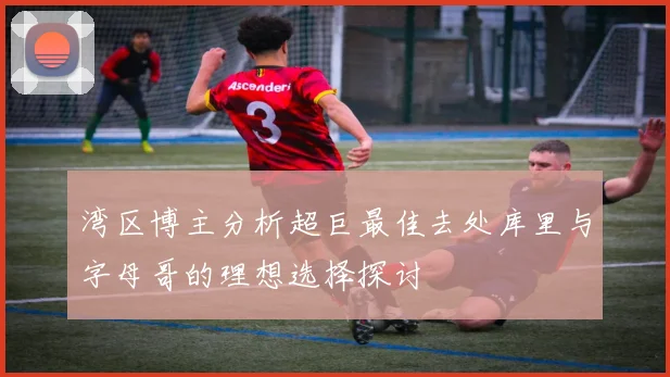 湾区博主分析超巨最佳去处库里与字母哥的理想选择探讨