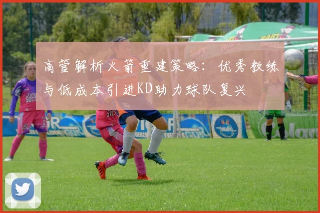 高管解析火箭重建策略：优秀教练与低成本引进KD助力球队复兴