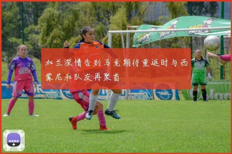加兰深情告别马竞期待重返时与西蒙尼和队友再聚首