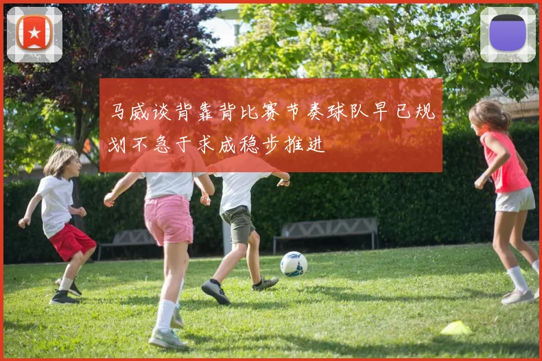 马威谈背靠背比赛节奏球队早已规划不急于求成稳步推进