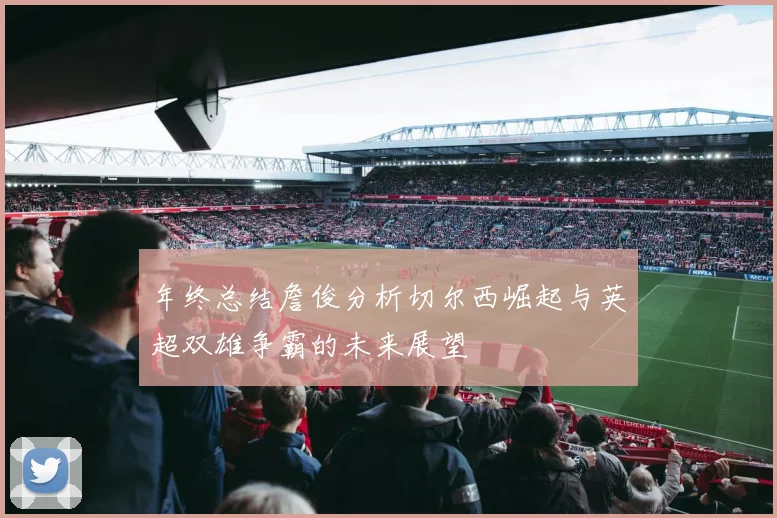 年终总结詹俊分析切尔西崛起与英超双雄争霸的未来展望