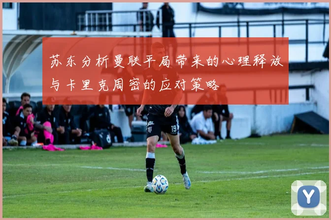 苏东分析曼联平局带来的心理释放与卡里克周密的应对策略