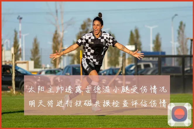 太阳主帅透露古德温小腿受伤情况明天将进行核磁共振检查评估伤情